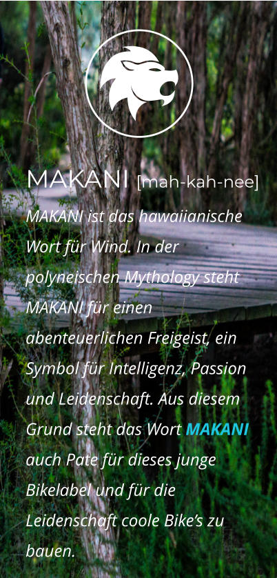 MAKANI [mah-kah-nee]  MAKANI ist das hawaiianische Wort für Wind. In der polyneischen Mythology steht MAKANI für einen abenteuerlichen Freigeist, ein  Symbol für Intelligenz, Passion und Leidenschaft. Aus diesem Grund steht das Wort MAKANI auch Pate für dieses junge Bikelabel und für die Leidenschaft coole Bike’s zu bauen.