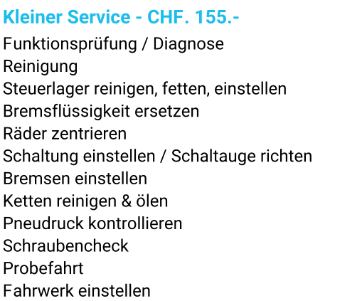 Kleiner Service - CHF. 155.- Funktionsprüfung / Diagnose Reinigung Steuerlager reinigen, fetten, einstellen Bremsflüssigkeit ersetzen Räder zentrieren Schaltung einstellen / Schaltauge richten Bremsen einstellen Ketten reinigen & ölen Pneudruck kontrollieren Schraubencheck Probefahrt Fahrwerk einstellen